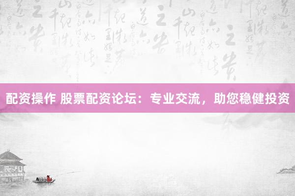配资操作 股票配资论坛：专业交流，助您稳健投资