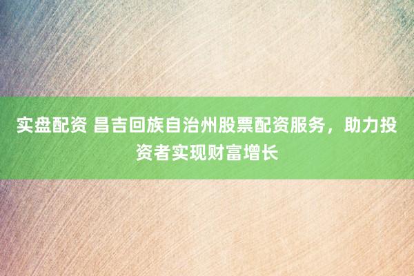 实盘配资 昌吉回族自治州股票配资服务，助力投资者实现财富增长