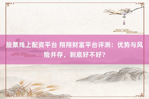 股票线上配资平台 翔翔财富平台评测：优势与风险并存，到底好不好？