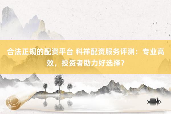合法正规的配资平台 科祥配资服务评测：专业高效，投资者助力好选择？