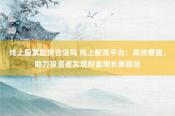 线上股票配资合法吗 线上配资平台：高效便捷，助力投资者实现财富增长新路径