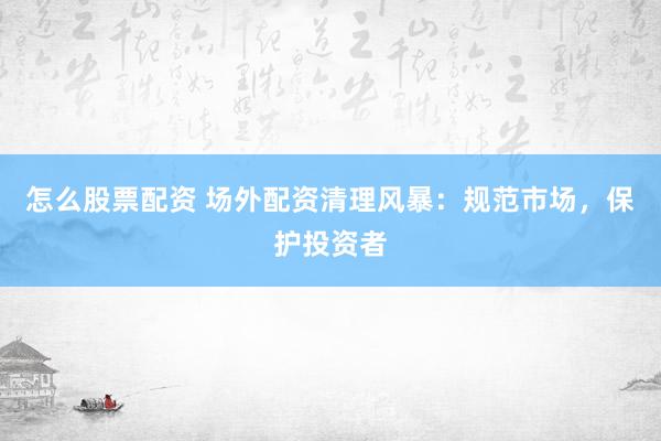 怎么股票配资 场外配资清理风暴：规范市场，保护投资者