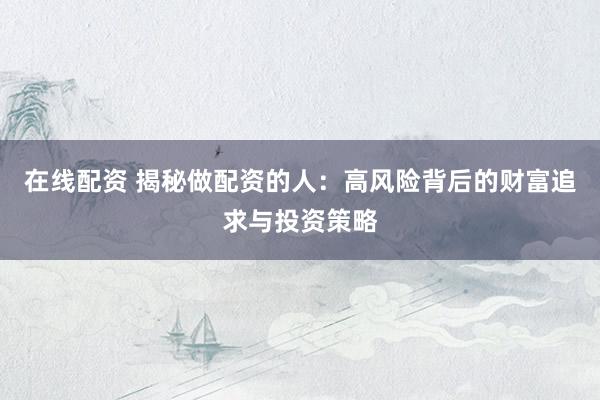 在线配资 揭秘做配资的人：高风险背后的财富追求与投资策略