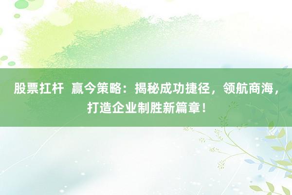 股票扛杆 赢今策略:揭秘成功捷径,领航商海,打造企业制胜新篇章!