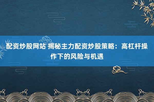 配资炒股网站 揭秘主力配资炒股策略：高杠杆操作下的风险与机遇