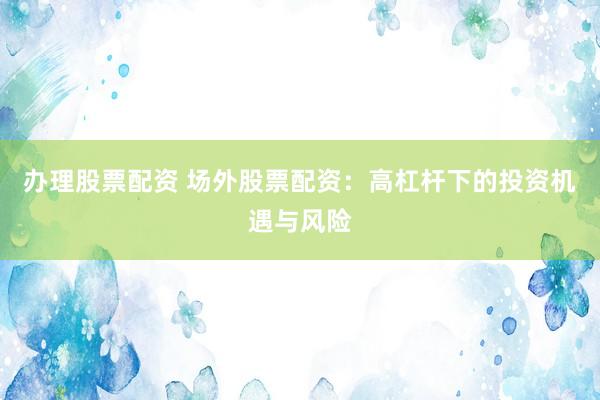 办理股票配资 场外股票配资：高杠杆下的投资机遇与风险