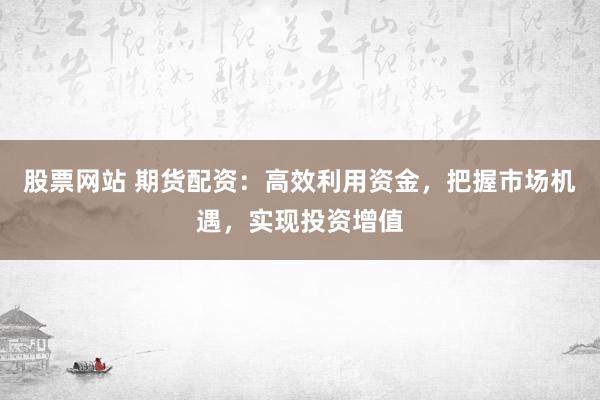 股票网站 期货配资：高效利用资金，把握市场机遇，实现投资增值
