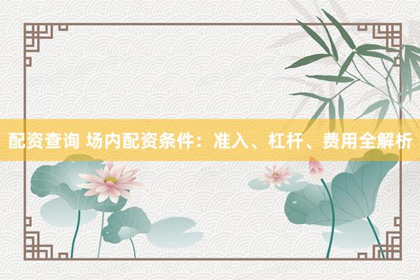 配资查询 场内配资条件：准入、杠杆、费用全解析