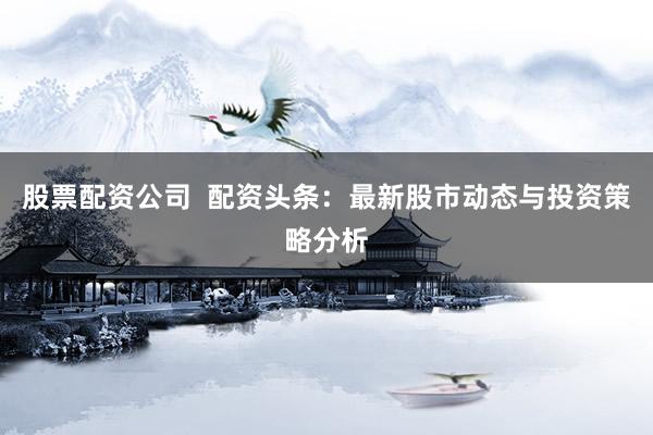 股票配资公司  配资头条：最新股市动态与投资策略分析