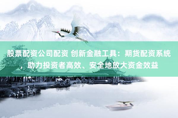股票配资公司配资 创新金融工具：期货配资系统，助力投资者高效、安全地放大资金效益