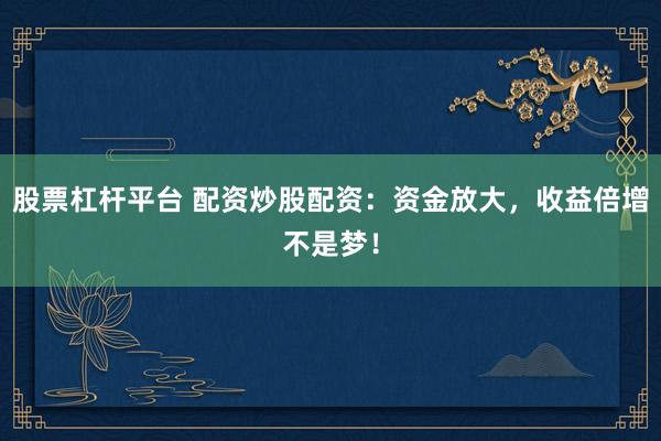 股票杠杆平台 配资炒股配资：资金放大，收益倍增不是梦！