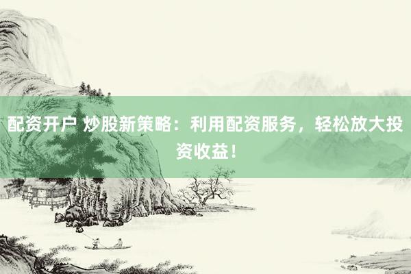 配资开户 炒股新策略：利用配资服务，轻松放大投资收益！