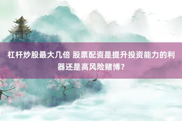 杠杆炒股最大几倍 股票配资是提升投资能力的利器还是高风险赌博？