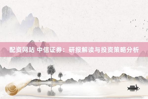 配资网站 中信证券：研报解读与投资策略分析