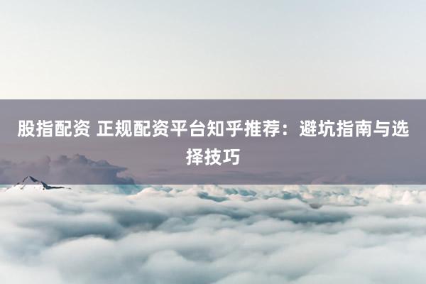 股指配资 正规配资平台知乎推荐：避坑指南与选择技巧