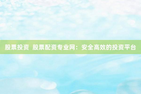 股票投资  股票配资专业网：安全高效的投资平台
