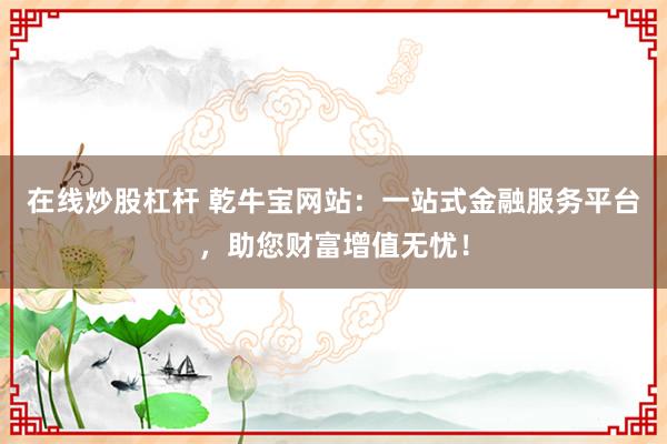 在线炒股杠杆 乾牛宝网站：一站式金融服务平台，助您财富增值无忧！