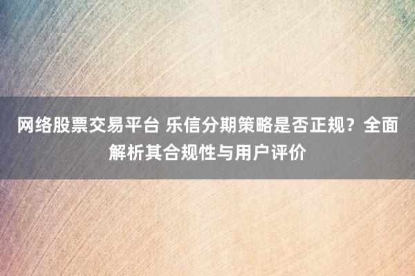 网络股票交易平台 乐信分期策略是否正规？全面解析其合规性与用户评价