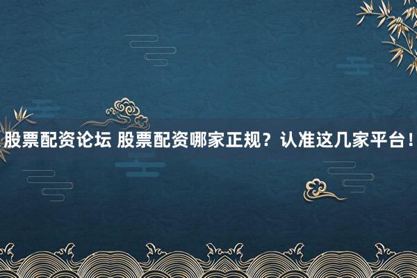 股票配资论坛 股票配资哪家正规？认准这几家平台！
