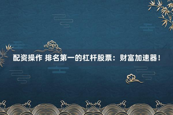 配资操作 排名第一的杠杆股票：财富加速器！