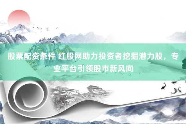 股票配资条件 红股网助力投资者挖掘潜力股,专业平台引领股市新风向