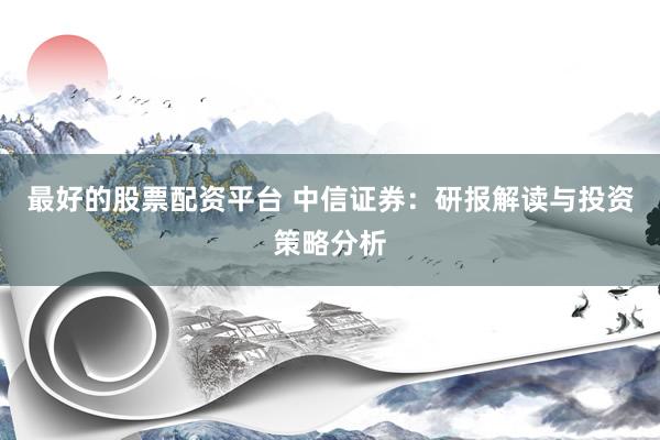 最好的股票配资平台 中信证券:研报解读与投资策略分析