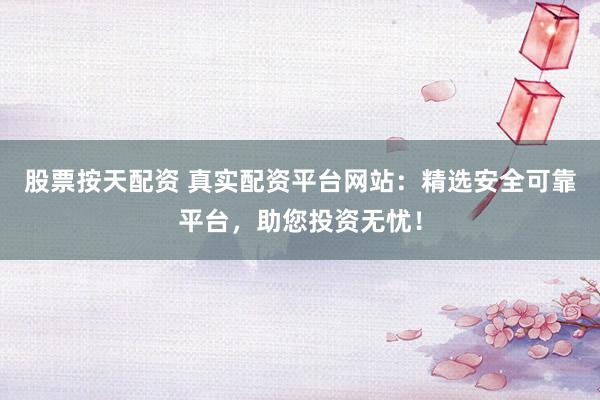 股票按天配资 真实配资平台网站：精选安全可靠平台，助您投资无忧！