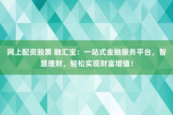 网上配资股票 融汇宝：一站式金融服务平台，智慧理财，轻松实现财富增值！
