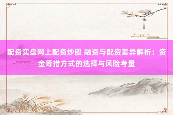 配资实盘网上配资炒股 融资与配资差异解析：资金筹措方式的选择与风险考量