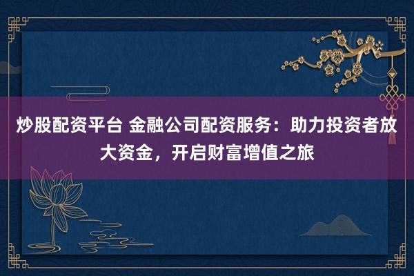 炒股配资平台 金融公司配资服务:助力投资者放大资金,开启财富增值之旅