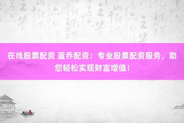 在线股票配资 蓝乔配资：专业股票配资服务，助您轻松实现财富增值！