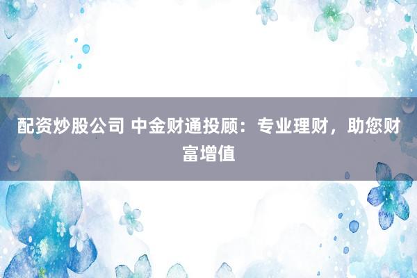 配资炒股公司 中金财通投顾：专业理财，助您财富增值