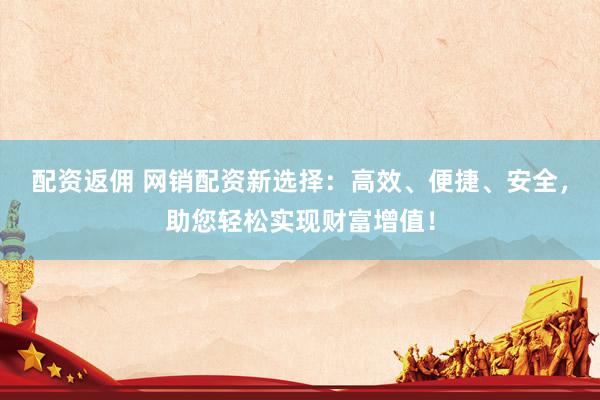 配资返佣 网销配资新选择：高效、便捷、安全，助您轻松实现财富增值！
