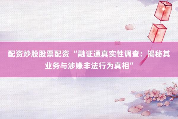 配资炒股股票配资 “融证通真实性调查：揭秘其业务与涉嫌非法行为真相”