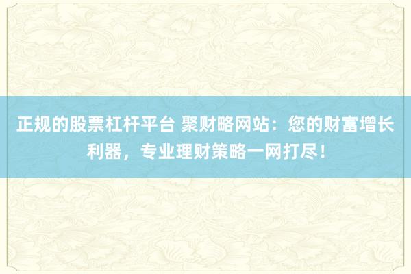 正规的股票杠杆平台 聚财略网站：您的财富增长利器，专业理财策略一网打尽！