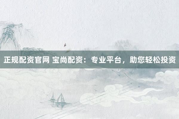 正规配资官网 宝尚配资：专业平台，助您轻松投资