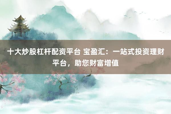 十大炒股杠杆配资平台 宝盈汇：一站式投资理财平台，助您财富增值