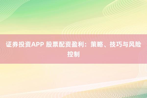 证券投资APP 股票配资盈利：策略、技巧与风险控制