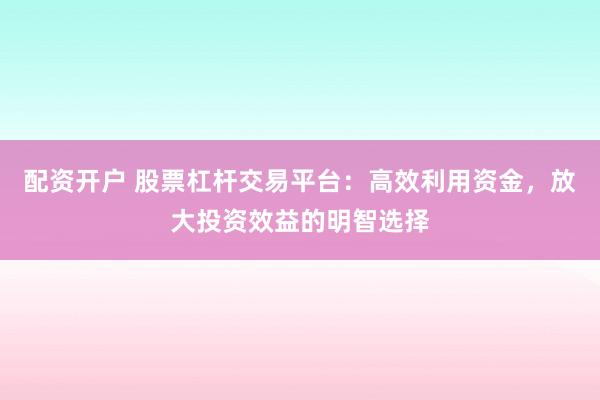 配资开户 股票杠杆交易平台：高效利用资金，放大投资效益的明智选择