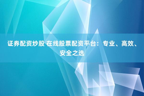 证券配资炒股 在线股票配资平台：专业、高效、安全之选