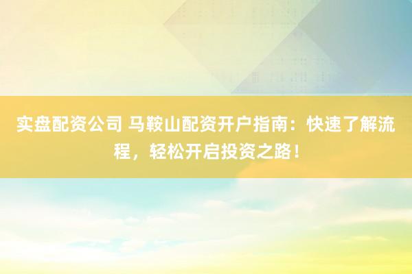 实盘配资公司 马鞍山配资开户指南：快速了解流程，轻松开启投资之路！