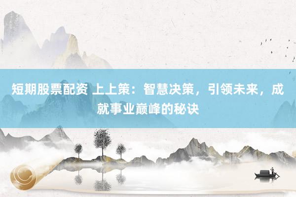 短期股票配资 上上策：智慧决策，引领未来，成就事业巅峰的秘诀