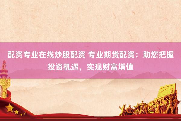 配资专业在线炒股配资 专业期货配资：助您把握投资机遇，实现财富增值