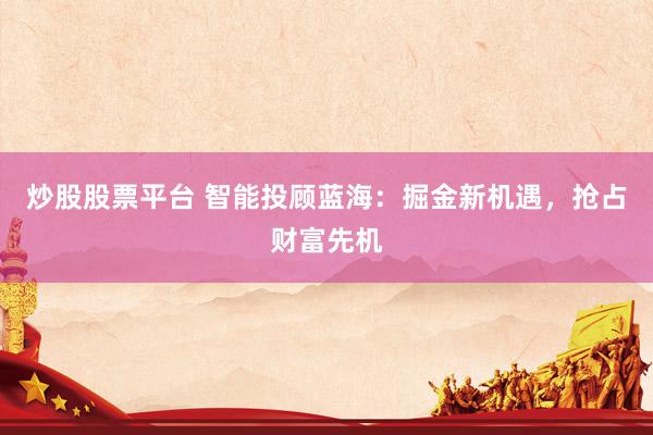 炒股股票平台 智能投顾蓝海：掘金新机遇，抢占财富先机