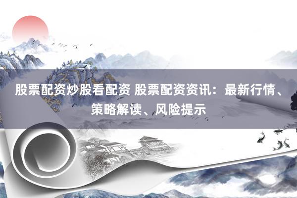 股票配资炒股看配资 股票配资资讯：最新行情、策略解读、风险提示