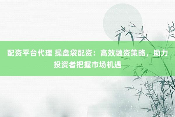 配资平台代理 操盘袋配资：高效融资策略，助力投资者把握市场机遇