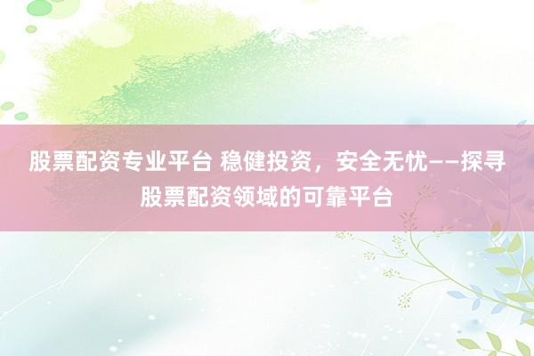股票配资专业平台 稳健投资，安全无忧——探寻股票配资领域的可靠平台