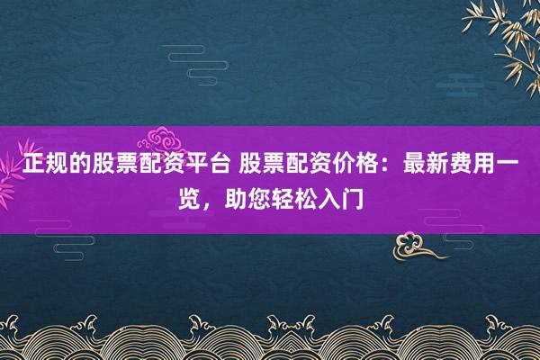 正规的股票配资平台 股票配资价格：最新费用一览，助您轻松入门