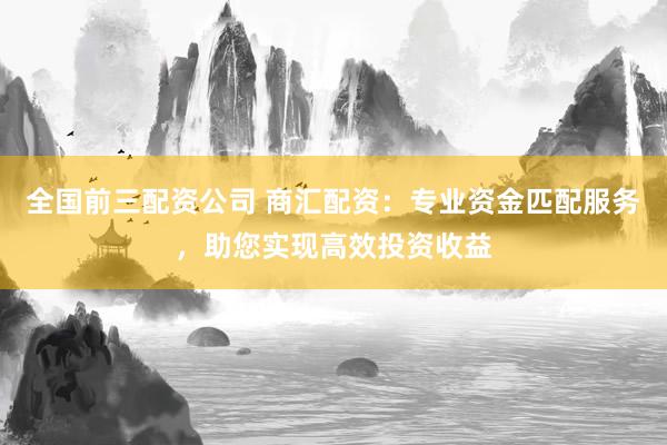 全国前三配资公司 商汇配资：专业资金匹配服务，助您实现高效投资收益