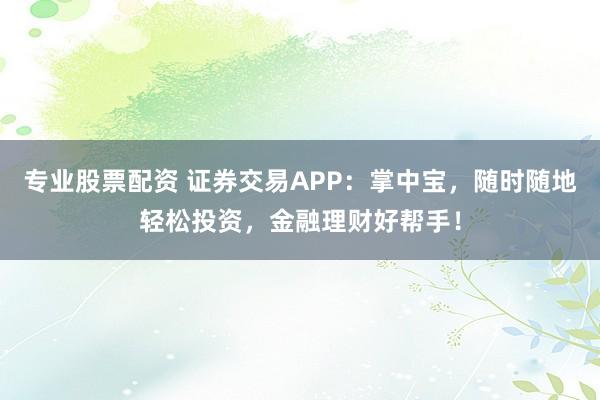 专业股票配资 证券交易APP：掌中宝，随时随地轻松投资，金融理财好帮手！